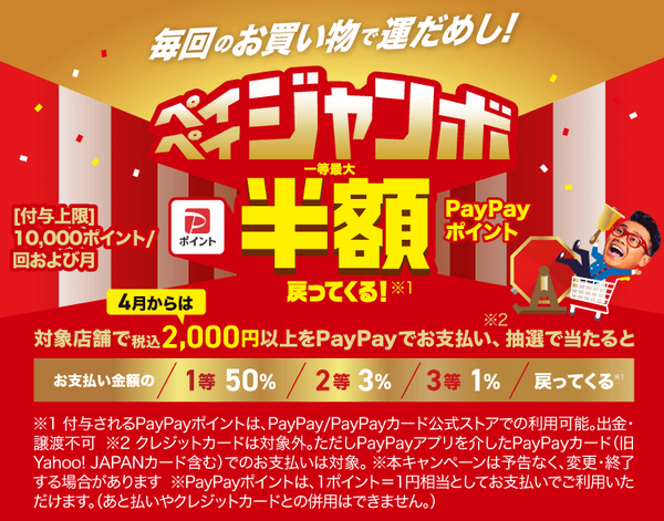 毎回のお買い物で運だめし！ペイペイジャンボ一等最大半額PayPayポイント戻ってくる！※1|4月からは対象店舗で税込2,000円以上をPayPayでお支払い※2、抽選で当たると お支払い金額の 1等50％ 2等3％ 3等1％ 戻ってくる※1|［付与上限］10,000ポイント／回および月|※1 付与されるPayPayポイントは、PayPay／PayPayカード公式ストアでの利用可能。出金・譲渡不可 ※2 クレジットカードは対象外。ただしPayPayアプリを介したPayPayカード（旧Yahoo! JAPANカード含む）でのお支払いは対象。 ※本キャンペーンは予告なく、変更・終了する場合があります ※PayPayポイントは、1ポイント＝1円相当としてお支払いでご利用いただけます。（あと払いやクレジットカードとの併用はできません。）