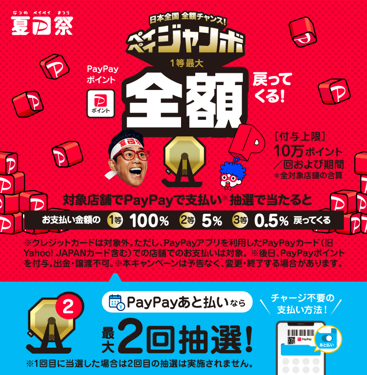 日本全国全額チャンス！ペイペイジャンボ1等最大PayPayポイント全額戻ってくる！|［付与上限］10万ポイント/回および期間 ＊全対象店舗の合算|対象店舗でPayPayで支払い（※）抽選で当たるとお支払い金額の1等100％ 2等5％ 3等0.5％戻ってくる|※クレジットカードは対象外。ただしPayPayアプリを介したPayPayカード（旧Yahoo! JAPANカード含む）での店舗でのお支払いは対象。※後日、PayPayポイントを付与。出金・譲渡不可。※本キャンペーンは予告なく、変更・終了する場合があります。|PayPayあと払いなら最大2回抽選！チャージ不要の支払い方法！※1回目に当選した場合は2回目の抽選は実施されません。