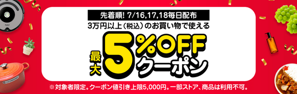先着順！　7/16,17,18毎日配布3万円以上（税込）のお買い物で使える　最大5%OFFクーポン　※対象者限定。クーポン値引き上限5,000円。　一部ストア、商品は利用不可。