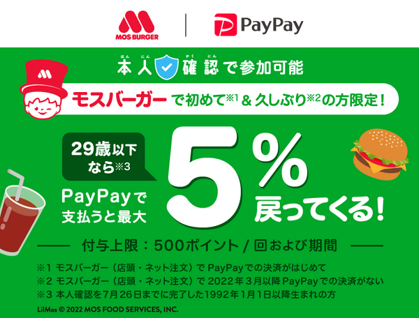 MOS BURGER|PayPay 本人確認で参加可能 モスバーガーで初めて※1＆久しぶり※2の方限定！29際以下なら※3PayPayで支払うと最大5％戻ってくる！|付与上限:500ポイント/回および期間|※1モスバーガー(店頭・ネット注文)でPayPayでの決済が初めて ※2モスバーガー(店頭・ネット注文)で2022年3月以降PayPayでの決済がない ※3本人確認を7月26日までに完了した1992年1月1日以降生まれの方