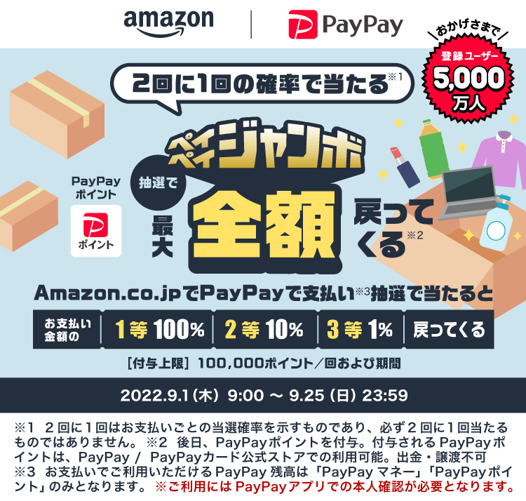 amazon PayPay|2回に1回の確率で当たる※1 ペイペイジャンボ 抽選でPayPayポイント最大全額戻ってくる※2|Amazon.co.jpでPayPayで支払い※3抽選で当たるとお支払い金額の 1等100％ 2等10％ 3等1％戻ってくる ［付与上限］100,000ポイント/回および期間|おかげさまで登録ユーザー5,000万人|2022.9.1（木）9:00～9.25（日）23:59|※1 2回に1回はお支払いごとの当選確率を示すものであり、必ず2回に1回当たるものではありません。※2 後日、PayPayポイントを付与。付与されるPayPayポイントは、PayPay/PayPayカード公式ストアでの利用可能。出金・譲渡不可 ※3お支払いでご利用いただけるPayPay残高は「PayPayマネー」「PayPayポイント」のみとなります。※ ご利用にはPayPayアプリでの本人確認が必要となります。
