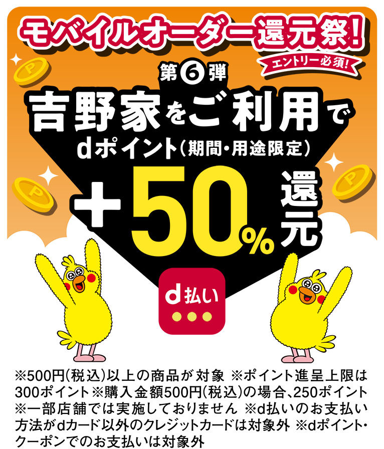 モバイルオーダー還元祭! エントリー必須！ 第6弾 吉野家をご利用で dポイント（期間・用途限定） dポイント+50%還元 ※500円（税込）以上の商品が対象 ※ポイント進呈上限は300ポイント ※購入金額500円（税込）の場合、250ポイント ※一部店舗では実施しておりません ※d払いのお支払い方法がｄカード以外のクレジットカードは対象外 ※ｄポイント・クーポンでのお支払いは対象外