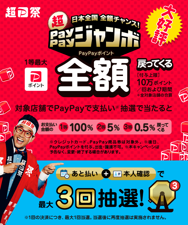超PayPay祭 日本全国全額チャンス！超PayPayジャンボ 1等最大PayPayポイント全額戻ってくる [付与上限:10万ポイント/回および期間]※全対象店舗の合算 対象店舗でPayPayで支払い(※)抽選で当たると お支払い金額の1等100％、2等5％、3等0.5％戻ってくる ※ クレジットカード、PayPay商品券は対象外。※後日、PayPayポイントを付与。出金・譲渡不可。※本キャンペーンは予告なく、変更・終了する場合があります。 あと払い+本人確認で最大3回抽選！※1回の決済につき、最大1回当選。当選後に再度抽選は実施されません。