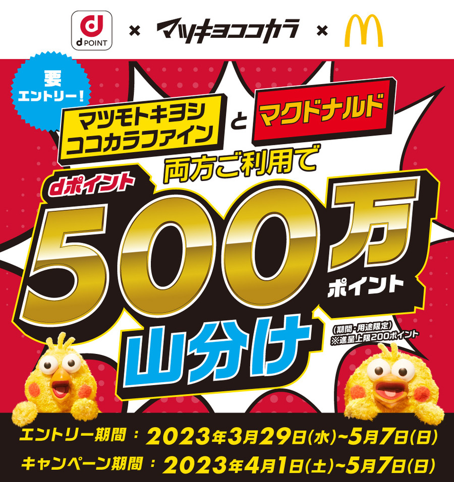 dPOINT マツキヨココカラ マクドナルド 要エントリー マツモトキヨシ ココカラファインとマクドナルド両方ご利用でdポイント500万ポイント山分け（期間・用途限定）※進呈上限200ポイント エントリー期間：2023年3月29日（水）～5月7日（日） キャンペーン期間：2023年4月1日（土）～5月7日（日）