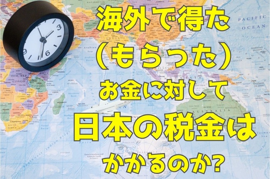 海外で得た（もらった） お金に対して 日本の税金は かかるのか