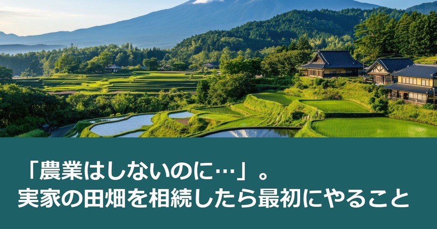 「農業はしないのに…」。実家の田畑を相続したら最初にやること