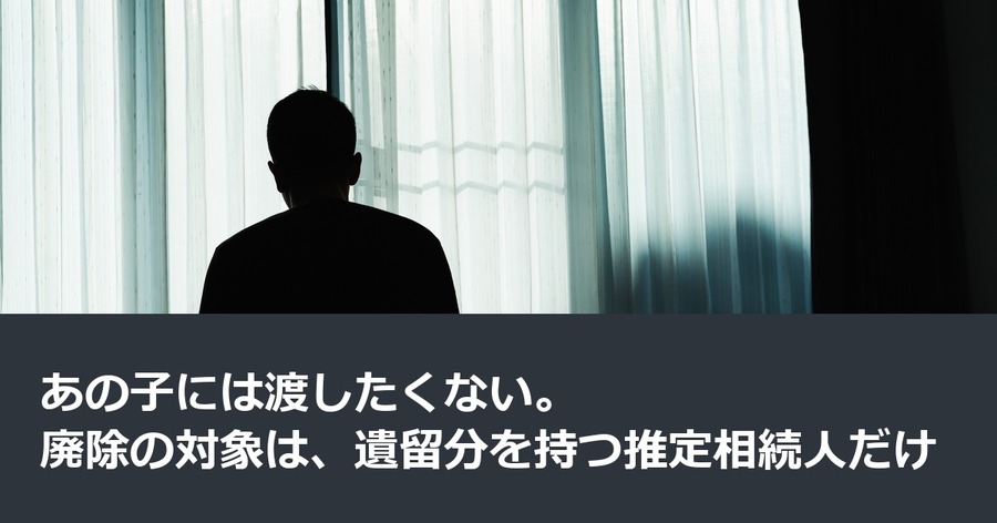 あの子には渡したくない。廃除の対象は、遺留分を持つ推定相続人だけ