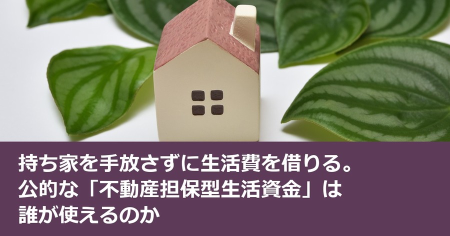 持ち家を手放さずに生活費を借りる。公的な「不動産担保型生活資金」は誰が使えるのか