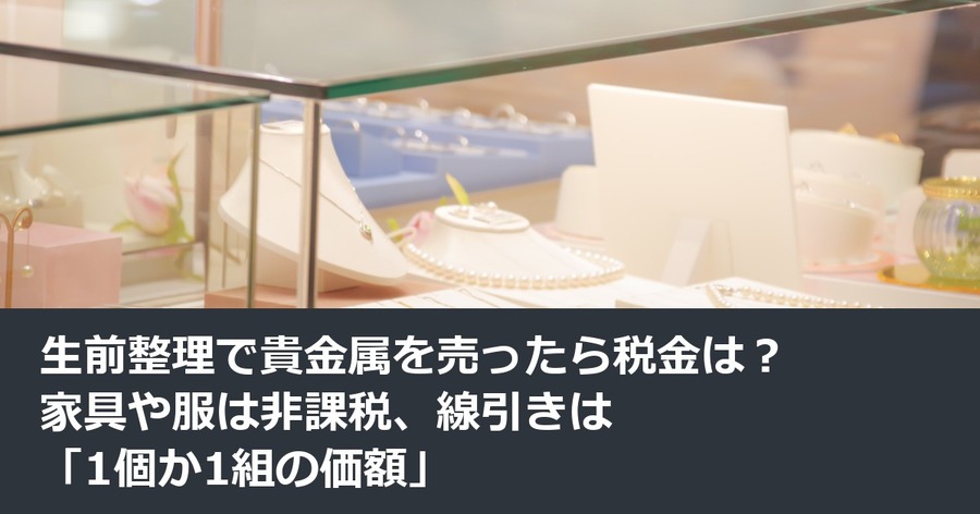 生前整理で貴金属を売ったら税金は？家具や服は非課税、線引きは「1個か1組の価額」