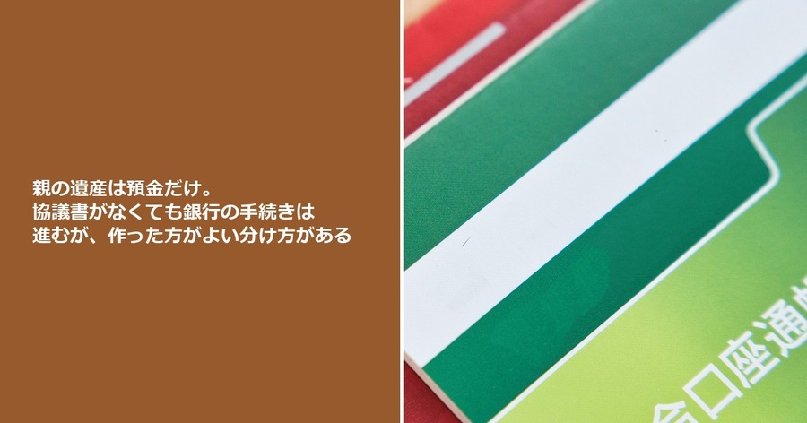 親の遺産は預金だけ。協議書がなくても銀行の手続きは進むが、作った方がよい分け方がある