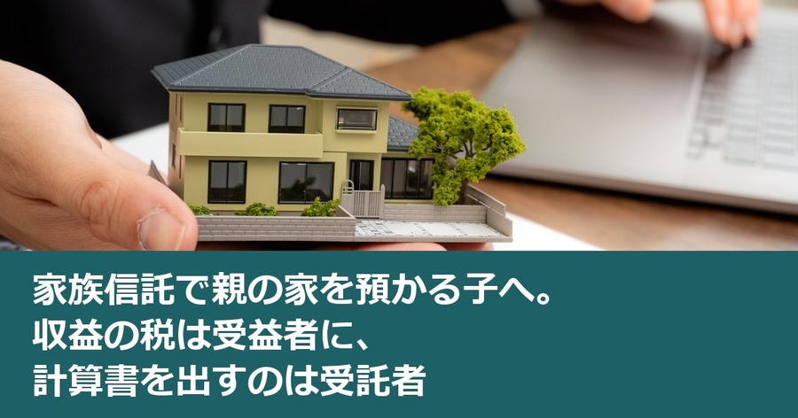 家族信託で親の家を預かる子へ。収益の税は受益者に、計算書を出すのは受託者