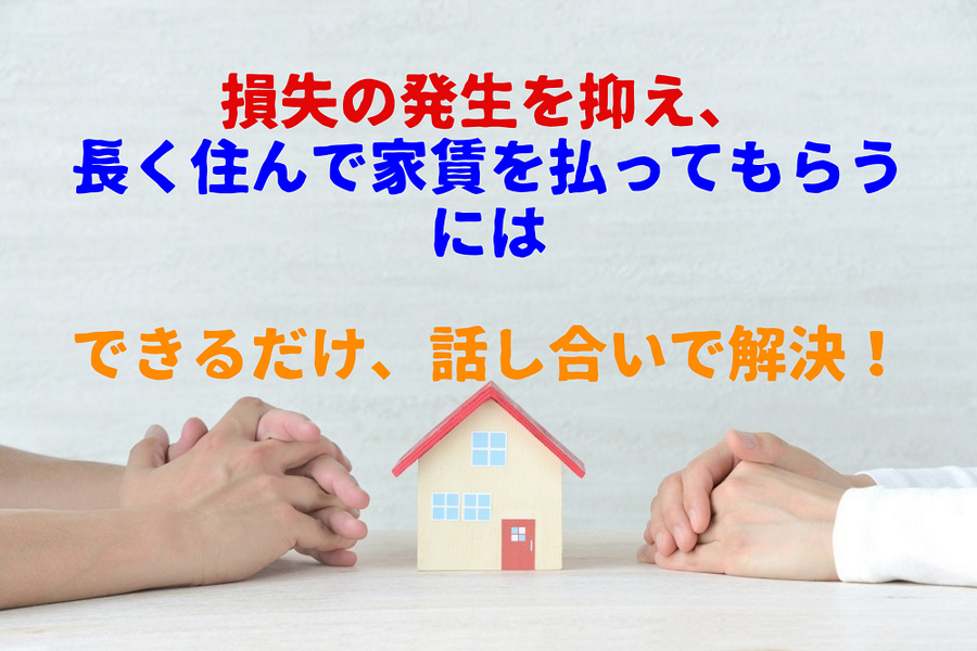 損失の発生を抑え、長く住んで家賃を払ってもらう には できるだけ、話し合いで解決！