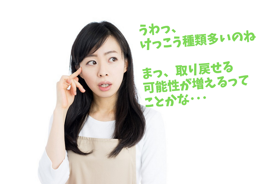 うわっ、 けっこう種類多いのね まっ、取り戻せる 可能性が増えるって ことかな・・・