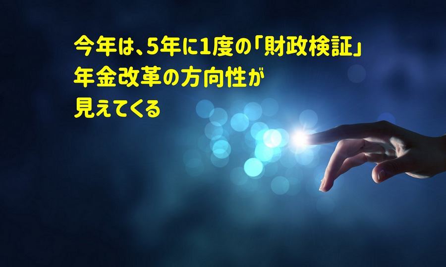 今年は5年に1度の「財政検証」 、年金改革の方向性が 見えてくる