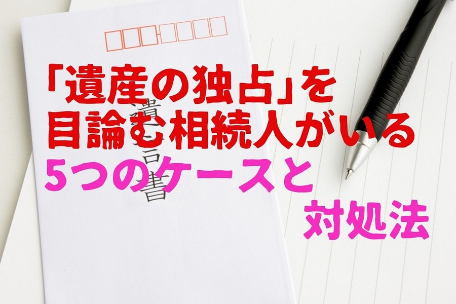 「遺産の独占」 を目論む相続人がいる5つのケースと対処法