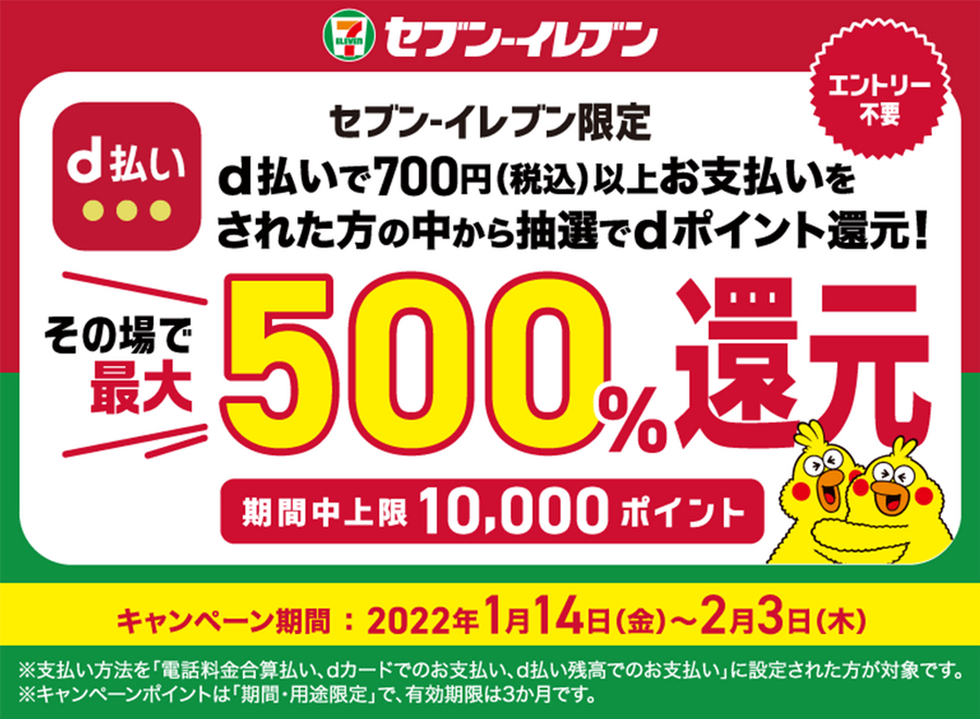 セブン―イレブン エントリー不要 セブン―イレブン限定 d払いで700円（税込）以上お支払いをされた方の中から抽選でdポイント還元！ その場で最大500％還元 期間中上限 10,000ポイント キャンペーン期間：2022年1月14日（金）～2月3日（木） ※支払い方法を「電話料金合算払い、dカードでのお支払い、d払い残高からのお支払い」に設定された方が対象です。 ※キャンペーンポイントは「期間・用途限定」で、有効期限は3か月です。
