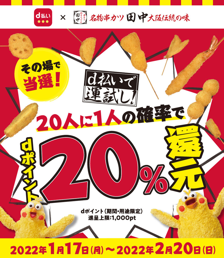 d払い × 名物串カツ田中大阪伝統の味 その場で当選！ d払いで運試し！ 20人に1人の確率でdポイント20％還元  dポイント（期間・用途限定）進呈上限：1,000pt 2022年1月17日（月）～2022年2月20日（日）