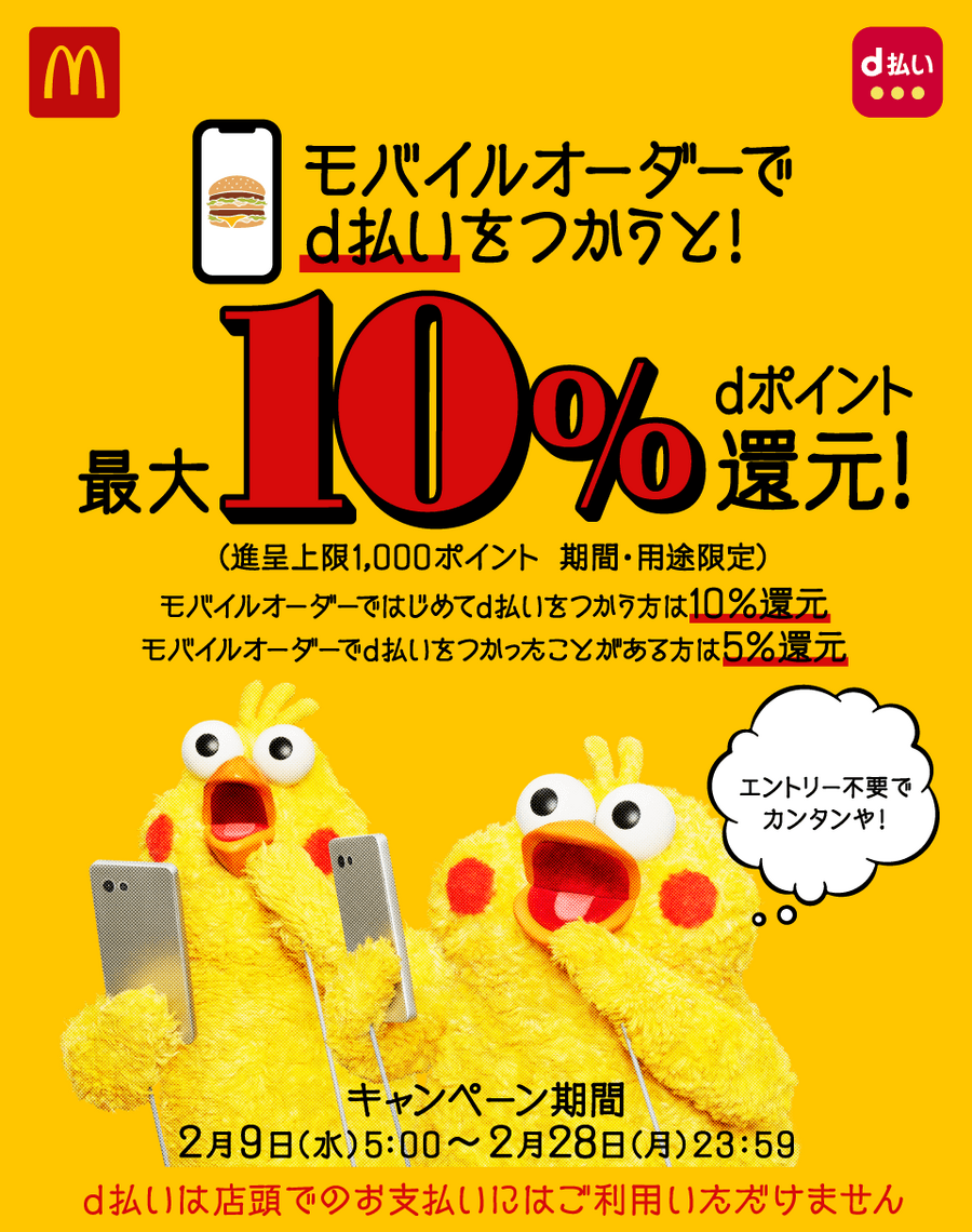 マクドナルド モバイルオーダーでd払いをつかうと！ 最大10％dポイント還元！ （進呈上限1,000ポイント 期間・用途限定） モバイルオーダーではじめてd払いをつかう方は10％還元 モバイルオーダーでd払いをつかったことがある方は5％還元 エントリー不要でカンタンや！ キャンペーン期間 2月9日（水）5：00～2月28日（月）23：59 d払いは店頭でのお支払いにはご利用いただけません