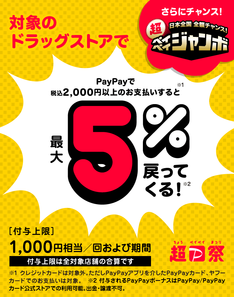 対象のドラッグストアで PayPayで税込2,000円以上のお支払いをすると※1 最大5％戻ってくる！※2|さらにチャンス！日本全国 全額チャンス！超PayPayジャンボ|［付与上限］1,000円相当／回および期間 付与上限は全対象店舗の合算です|※1 クレジットカードは対象外。ただしPayPayアプリを介したPayPayカード、ヤフーカードでのお支払いは対象。|※2 付与されるPayPayボーナスはPayPay／PayPayカード公式ストアでの利用可能。出金・譲渡不可。
