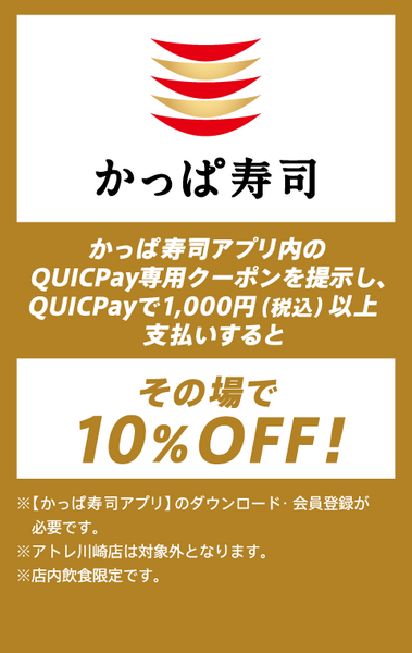 かっぱ寿司アプリ内のQUICPay専用クーポンを提示し、QUICPayで1,000円（税込）以上支払いするとその場で10％OFF!※【かっぱ寿司アプリ】のダウンロード・会員登録が必要です。※アトレ川崎店は対象外となります。※店内飲食限定です。